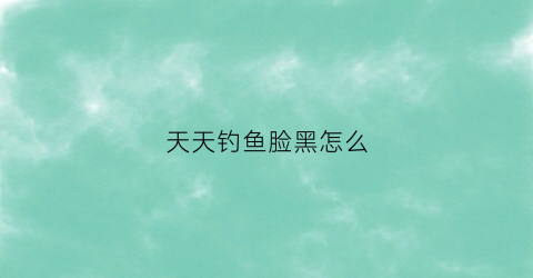天天钓鱼脸黑怎么(钓鱼回来脸很红怎么办)