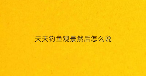 天天钓鱼观景然后怎么说(天天去钓鱼的人是什么思想)