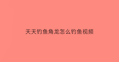 天天钓鱼角龙怎么钓鱼视频(天天钓鱼角龙怎么钓鱼视频)