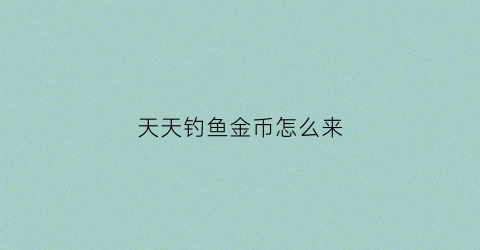 天天钓鱼金币怎么来(天天钓鱼天天开心)