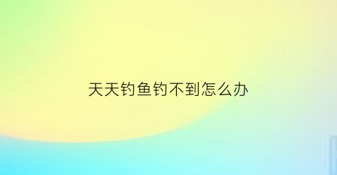 天天钓鱼钓不到怎么办(天天钓鱼有什么危害)