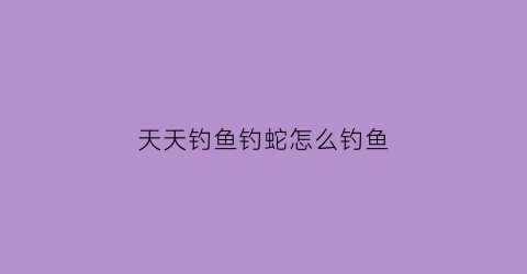 天天钓鱼钓蛇怎么钓鱼(天天钓大鱼)