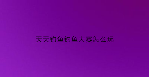 天天钓鱼钓鱼大赛怎么玩(天天钓鱼app官方下载)