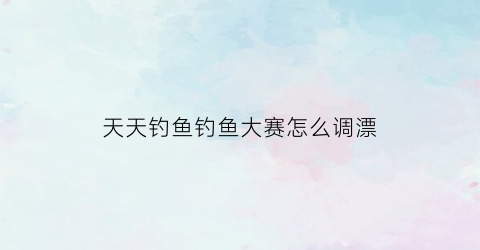 天天钓鱼钓鱼大赛怎么调漂(天天钓鱼天天开心)