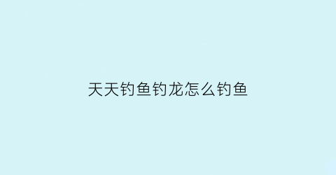 天天钓鱼钓龙怎么钓鱼(天天钓鱼游戏)