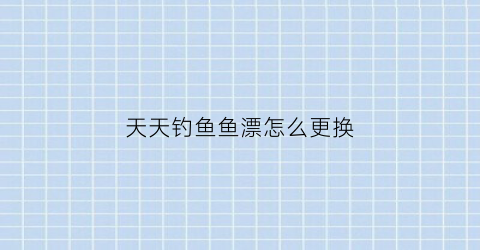 天天钓鱼鱼漂怎么更换(天天爱钓鱼的兑换码是什么)