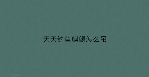 天天钓鱼麒麟怎么吊(天天钓鱼麒麟怎么吊鱼)
