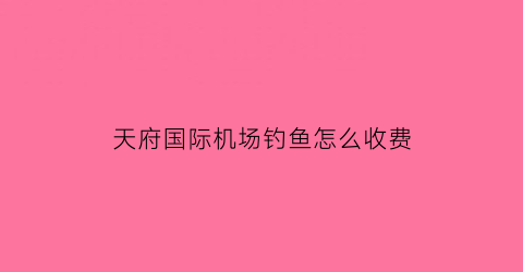 “天府国际机场钓鱼怎么收费(天府机场网红打卡点)