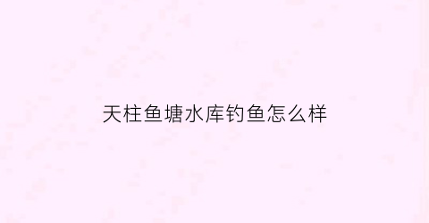 天柱鱼塘水库钓鱼怎么样(天柱鱼塘水库钓鱼怎么样好钓吗)
