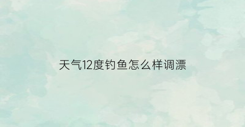 天气12度钓鱼怎么样调漂(12度的天气怎么钓鱼)