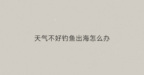 天气不好钓鱼出海怎么办(天气不稳定好钓鱼吗)