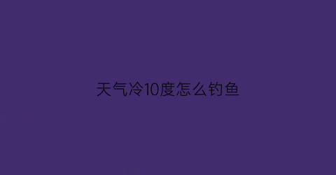 “天气冷10度怎么钓鱼(天气冷10度怎么钓鱼最好)