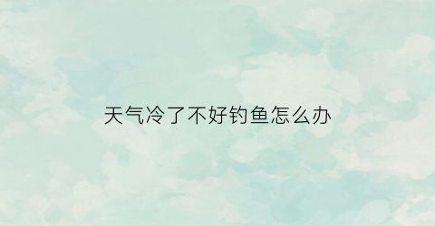 天气冷了不好钓鱼怎么办(天气冷钓不到鱼怎么办)