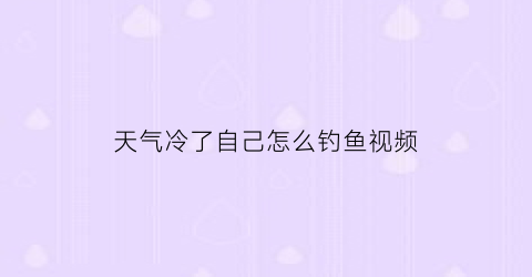 天气冷了自己怎么钓鱼视频(天气冷要怎么样才能钓到鱼)