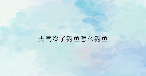天气冷了钓鱼怎么钓鱼(天气冷了钓鱼怎么钓鱼好)
