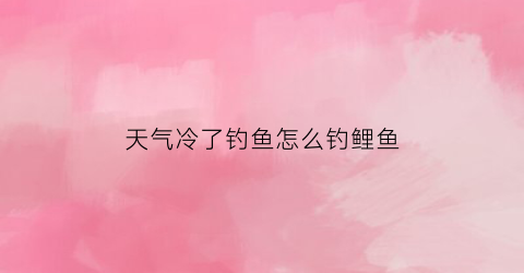 “天气冷了钓鱼怎么钓鲤鱼(天气冷了钓鱼怎么钓鲤鱼好)