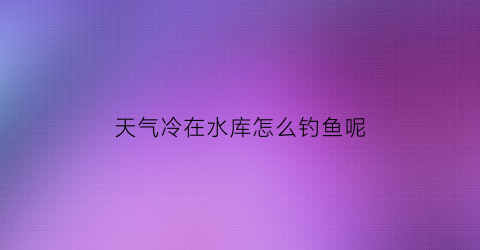 “天气冷在水库怎么钓鱼呢(天气冷在水库怎么钓鱼呢)