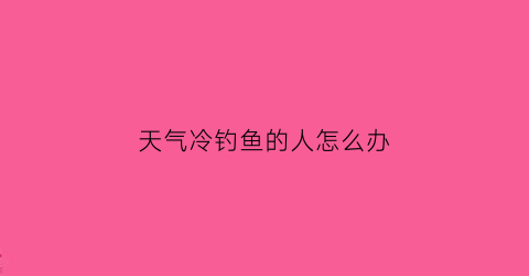 天气冷钓鱼的人怎么办(天气冷钓鱼钓什么位置)