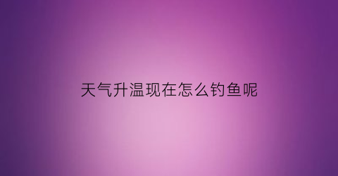 天气升温现在怎么钓鱼呢(气温回升钓鱼)