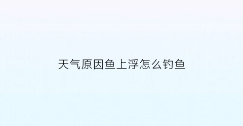 “天气原因鱼上浮怎么钓鱼(天气原因鱼上浮怎么钓鱼视频)