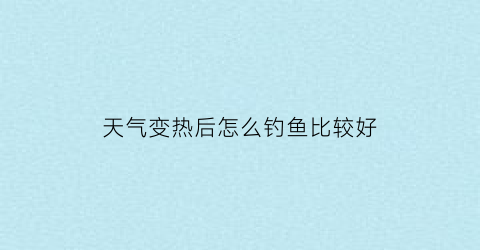 天气变热后怎么钓鱼比较好(天气变热后怎么钓鱼比较好钓呢)