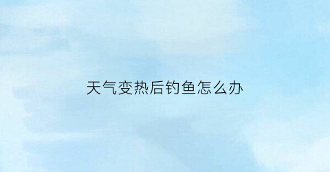 天气变热后钓鱼怎么办(天气变热后钓鱼怎么办呢)