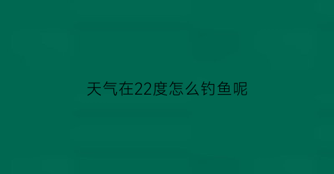 天气在22度怎么钓鱼呢(温度22度怎么钓鱼)