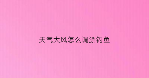 “天气大风怎么调漂钓鱼(大风天气钓鱼浮钓还是底钓)