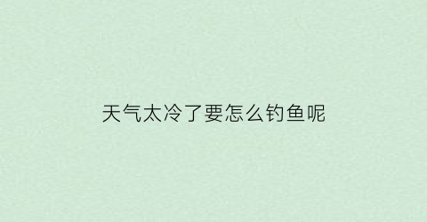 “天气太冷了要怎么钓鱼呢(天气太冷了要怎么钓鱼呢英语)