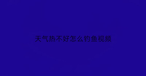 “天气热不好怎么钓鱼视频(天热不好钓鱼吗)