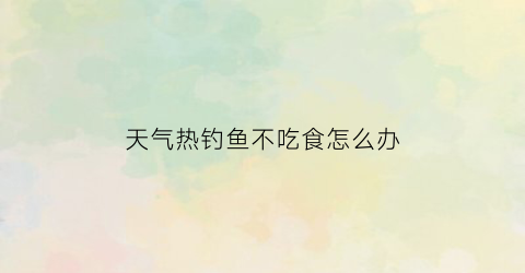 天气热钓鱼不吃食怎么办(天气热钓鱼不吃食怎么办呢)