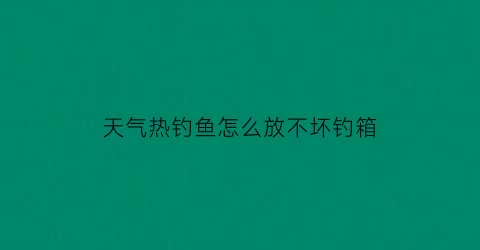 “天气热钓鱼怎么放不坏钓箱(天热钓鱼怎么样)