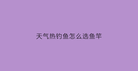 天气热钓鱼怎么选鱼竿(天气热钓什么鱼最合适)