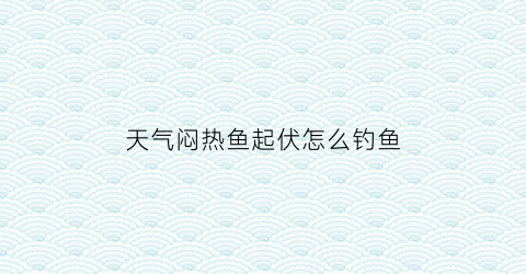 天气闷热鱼起伏怎么钓鱼(天气闷热时钓鱼是钓底还是钓浮)