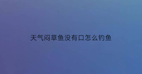 “天气闷草鱼没有口怎么钓鱼(钓草鱼有鱼没有口怎么回事)