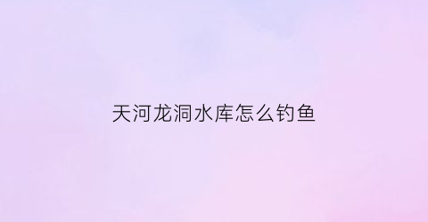 天河龙洞水库怎么钓鱼(天河龙洞哪里打水)