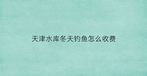 “天津水库冬天钓鱼怎么收费(天津野钓水库)