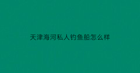 天津海河私人钓鱼船怎么样(天津海钓船联系方式)