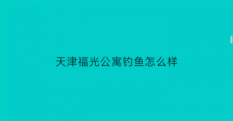 “天津福光公寓钓鱼怎么样(天津福光公寓钓鱼怎么样啊)