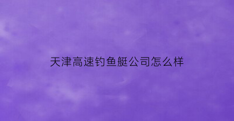 “天津高速钓鱼艇公司怎么样(天津高速钓鱼艇公司怎么样呀)