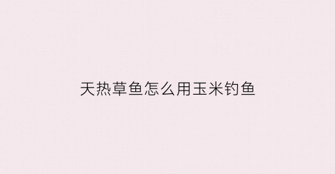 “天热草鱼怎么用玉米钓鱼(天热草鱼怎么用玉米钓鱼好)
