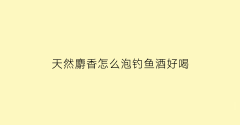 天然麝香怎么泡钓鱼酒好喝(钓鱼泡麝香酒的配方)