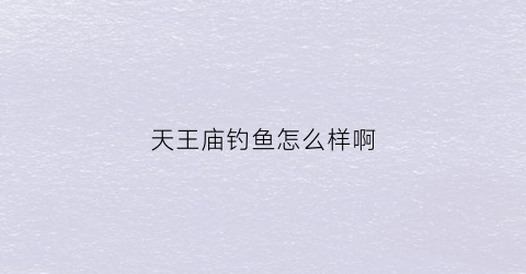 天王庙钓鱼怎么样啊(天王庙钓鱼怎么样啊)
