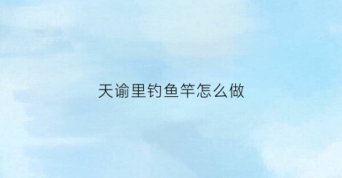 天谕里钓鱼竿怎么做(天谕钓鱼图鉴解锁)