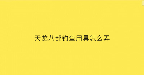 天龙八部钓鱼用具怎么弄(天龙八部钓鱼产出)