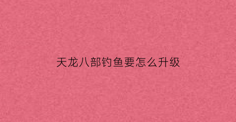 天龙八部钓鱼要怎么升级(天龙八部钓鱼熟练度怎么提升)
