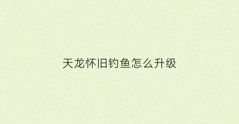 天龙怀旧钓鱼怎么升级(天龙八部怀旧服怎么钓鱼)