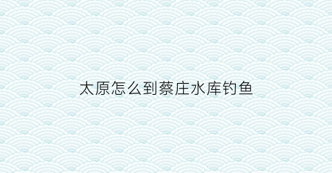 “太原怎么到蔡庄水库钓鱼(太原到蔡家崖的火车列车时刻表)