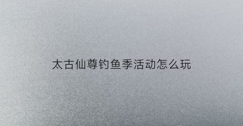 太古仙尊钓鱼季活动怎么玩(太古仙尊钓鲲)