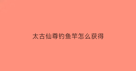 太古仙尊钓鱼竿怎么获得(太古仙尊鱼竿)